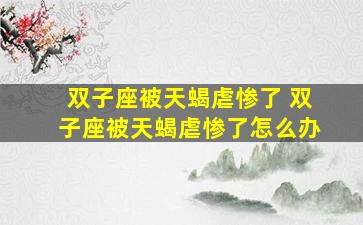 双子座被天蝎虐惨了 双子座被天蝎虐惨了怎么办